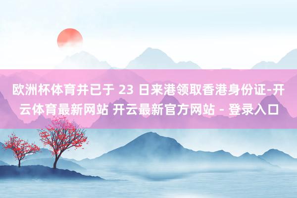 欧洲杯体育并已于 23 日来港领取香港身份证-开云体育最新网站 开云最新官方网站 - 登录入口