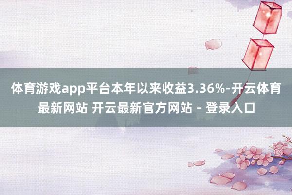 体育游戏app平台本年以来收益3.36%-开云体育最新网站 开云最新官方网站 - 登录入口