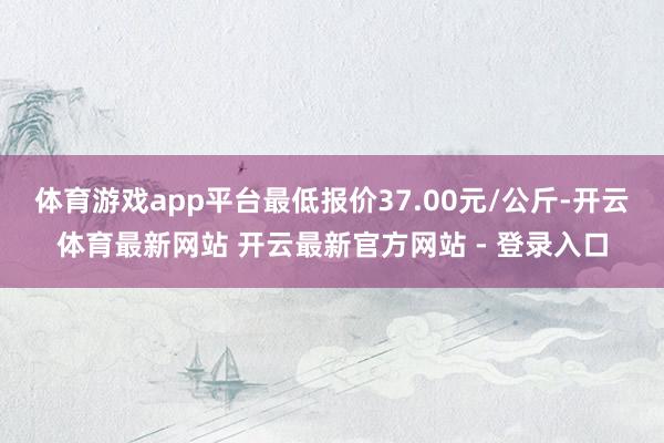 体育游戏app平台最低报价37.00元/公斤-开云体育最新网站 开云最新官方网站 - 登录入口