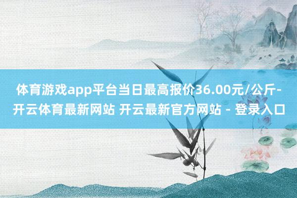 体育游戏app平台当日最高报价36.00元/公斤-开云体育最新网站 开云最新官方网站 - 登录入口