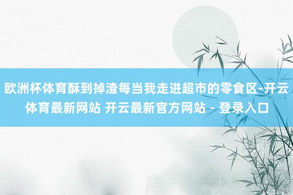 欧洲杯体育酥到掉渣每当我走进超市的零食区-开云体育最新网站 开云最新官方网站 - 登录入口
