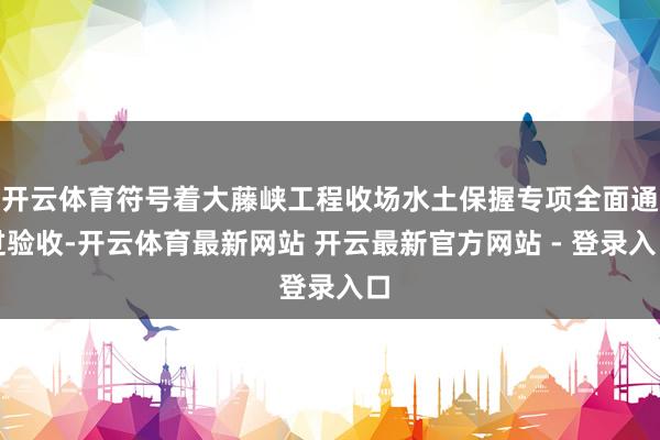 开云体育符号着大藤峡工程收场水土保握专项全面通过验收-开云体育最新网站 开云最新官方网站 - 登录入口