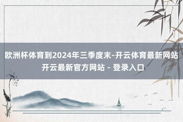 欧洲杯体育　　到2024年三季度末-开云体育最新网站 开云最新官方网站 - 登录入口