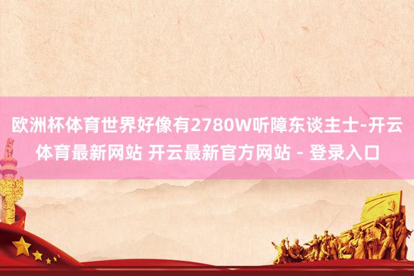 欧洲杯体育世界好像有2780W听障东谈主士-开云体育最新网站 开云最新官方网站 - 登录入口