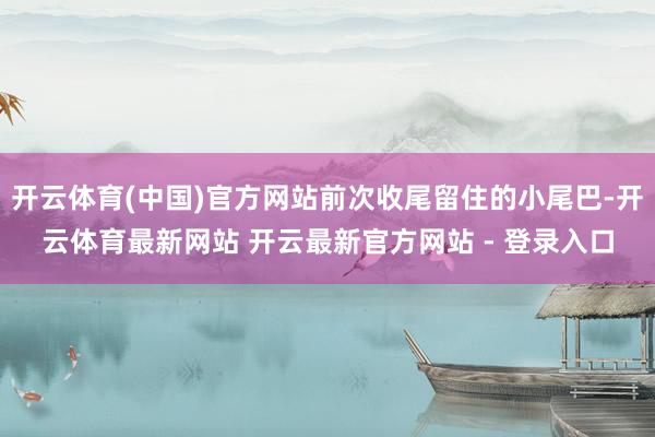 开云体育(中国)官方网站前次收尾留住的小尾巴-开云体育最新网站 开云最新官方网站 - 登录入口