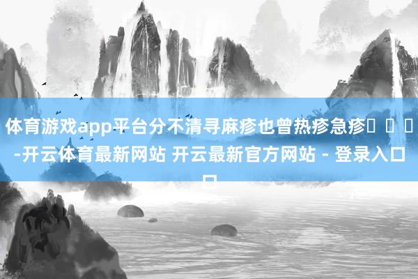 体育游戏app平台分不清寻麻疹也曾热疹急疹‍‍‍-开云体育最新网站 开云最新官方网站 - 登录入口