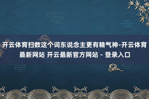开云体育扫数这个词东说念主更有精气神-开云体育最新网站 开云最新官方网站 - 登录入口