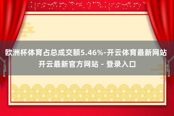 欧洲杯体育占总成交额5.46%-开云体育最新网站 开云最新官方网站 - 登录入口
