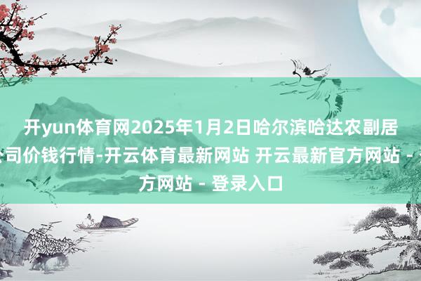 开yun体育网2025年1月2日哈尔滨哈达农副居品有限公司价钱行情-开云体育最新网站 开云最新官方网站 - 登录入口
