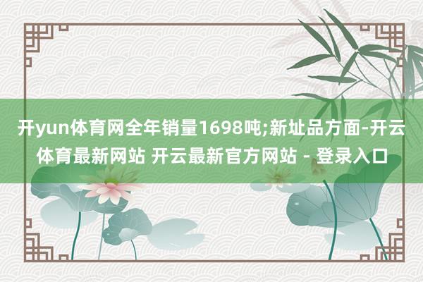 开yun体育网全年销量1698吨;新址品方面-开云体育最新网站 开云最新官方网站 - 登录入口