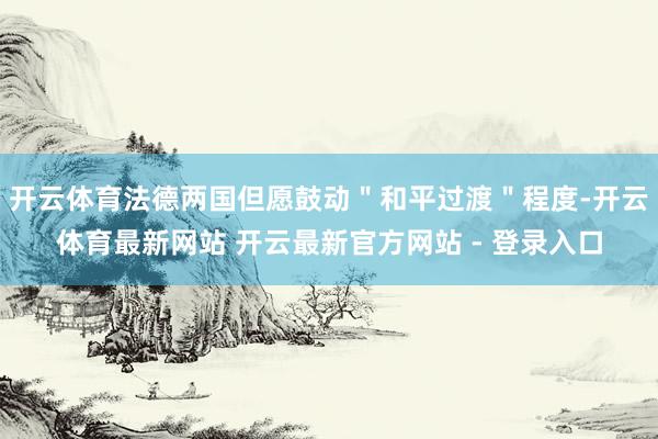 开云体育法德两国但愿鼓动＂和平过渡＂程度-开云体育最新网站 开云最新官方网站 - 登录入口