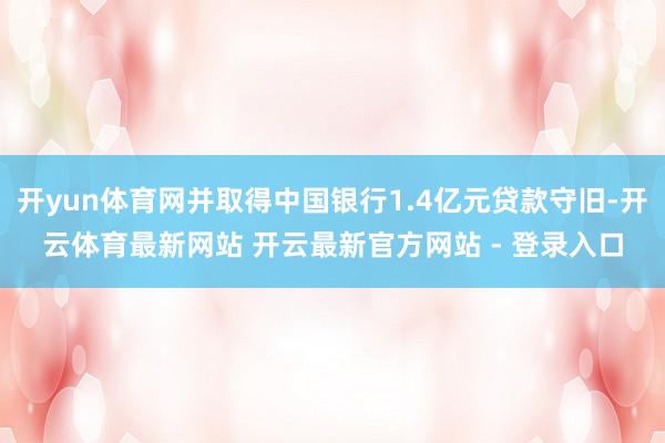 开yun体育网并取得中国银行1.4亿元贷款守旧-开云体育最新网站 开云最新官方网站 - 登录入口
