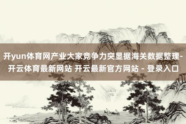 开yun体育网产业大家竞争力突显据海关数据整理-开云体育最新网站 开云最新官方网站 - 登录入口