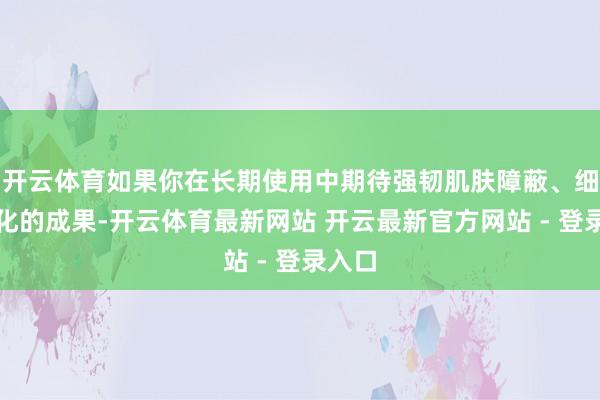 开云体育如果你在长期使用中期待强韧肌肤障蔽、细纹淡化的成果-开云体育最新网站 开云最新官方网站 - 登录入口