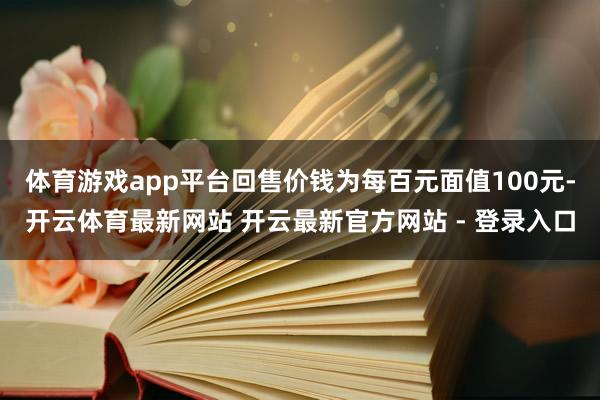 体育游戏app平台回售价钱为每百元面值100元-开云体育最新网站 开云最新官方网站 - 登录入口