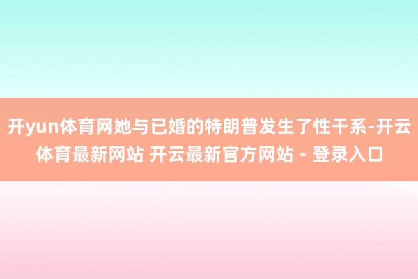 开yun体育网她与已婚的特朗普发生了性干系-开云体育最新网站 开云最新官方网站 - 登录入口