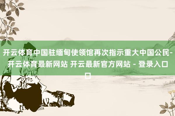开云体育中国驻缅甸使领馆再次指示重大中国公民-开云体育最新网站 开云最新官方网站 - 登录入口