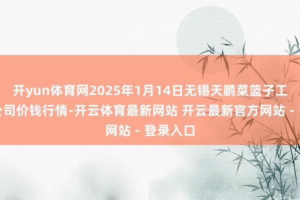 开yun体育网2025年1月14日无锡天鹏菜篮子工程有限公司价钱行情-开云体育最新网站 开云最新官方网站 - 登录入口