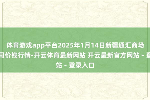 体育游戏app平台2025年1月14日新疆通汇商场有限公司价钱行情-开云体育最新网站 开云最新官方网站 - 登录入口