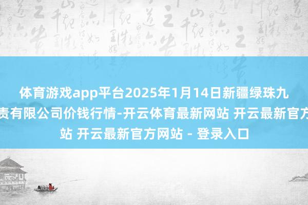 体育游戏app平台2025年1月14日新疆绿珠九鼎农产物蓄意贬责有限公司价钱行情-开云体育最新网站 开云最新官方网站 - 登录入口