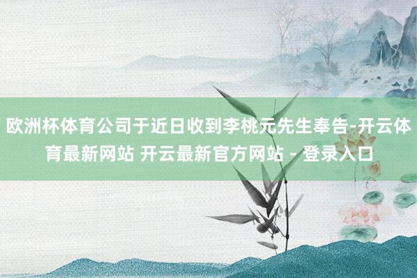 欧洲杯体育公司于近日收到李桃元先生奉告-开云体育最新网站 开云最新官方网站 - 登录入口
