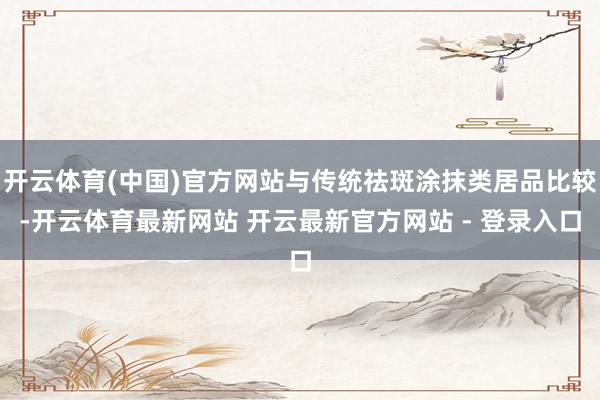 开云体育(中国)官方网站与传统祛斑涂抹类居品比较-开云体育最新网站 开云最新官方网站 - 登录入口