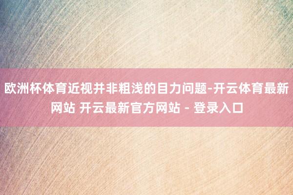 欧洲杯体育近视并非粗浅的目力问题-开云体育最新网站 开云最新官方网站 - 登录入口