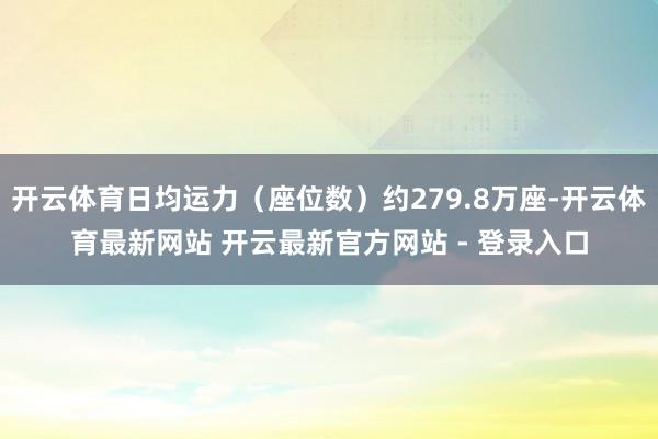 开云体育日均运力（座位数）约279.8万座-开云体育最新网站 开云最新官方网站 - 登录入口