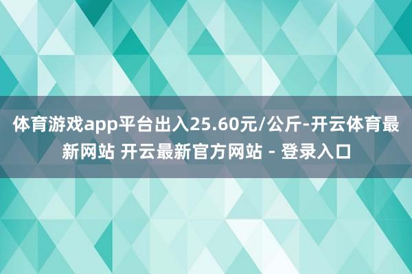 体育游戏app平台出入25.60元/公斤-开云体育最新网站 开云最新官方网站 - 登录入口