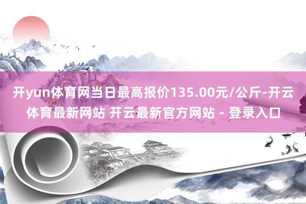 开yun体育网当日最高报价135.00元/公斤-开云体育最新网站 开云最新官方网站 - 登录入口