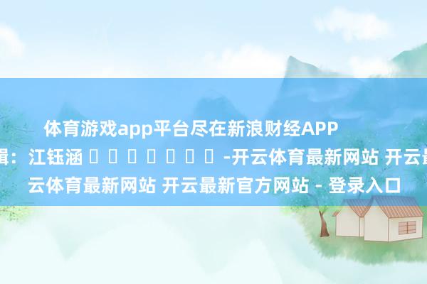 体育游戏app平台尽在新浪财经APP            						包袱剪辑：江钰涵 							-开云体育最新网站 开云最新官方网站 - 登录入口