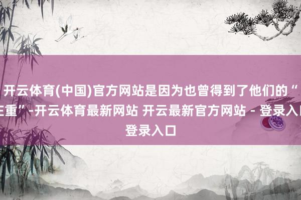 开云体育(中国)官方网站是因为也曾得到了他们的“庄重”-开云体育最新网站 开云最新官方网站 - 登录入口