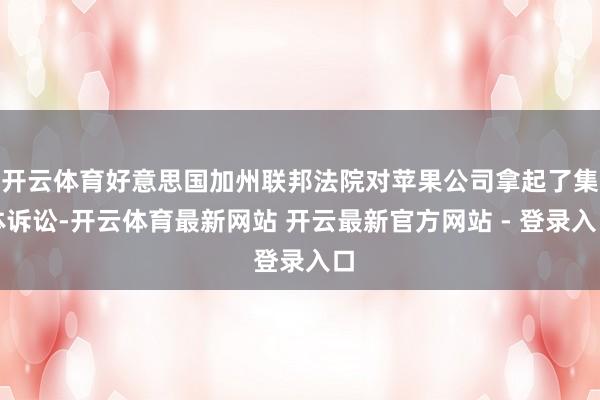 开云体育好意思国加州联邦法院对苹果公司拿起了集体诉讼-开云体育最新网站 开云最新官方网站 - 登录入口