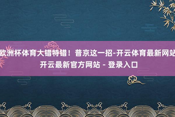欧洲杯体育大错特错！普京这一招-开云体育最新网站 开云最新官方网站 - 登录入口
