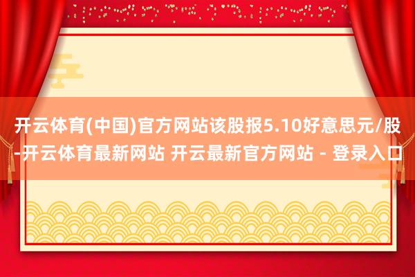 开云体育(中国)官方网站该股报5.10好意思元/股-开云体育最新网站 开云最新官方网站 - 登录入口