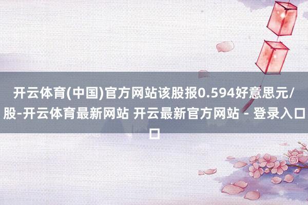 开云体育(中国)官方网站该股报0.594好意思元/股-开云体育最新网站 开云最新官方网站 - 登录入口
