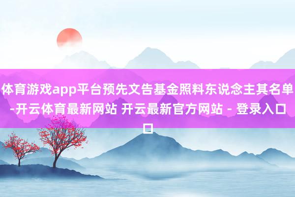 体育游戏app平台预先文告基金照料东说念主其名单-开云体育最新网站 开云最新官方网站 - 登录入口