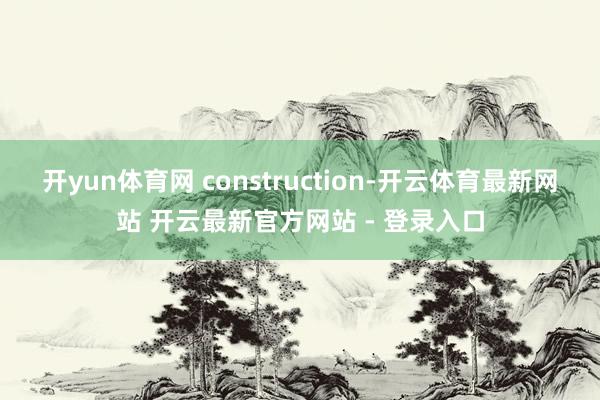 开yun体育网 construction-开云体育最新网站 开云最新官方网站 - 登录入口