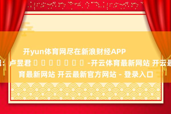 开yun体育网尽在新浪财经APP            						背负剪辑：卢昱君 							-开云体育最新网站 开云最新官方网站 - 登录入口