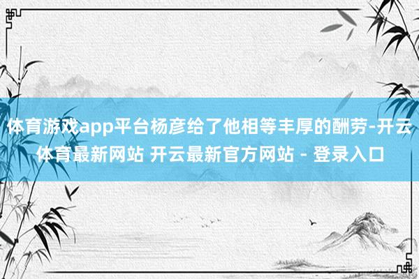 体育游戏app平台杨彦给了他相等丰厚的酬劳-开云体育最新网站 开云最新官方网站 - 登录入口