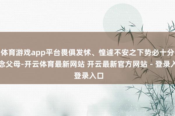 体育游戏app平台畏俱发怵、惶遽不安之下势必十分想念父母-开云体育最新网站 开云最新官方网站 - 登录入口