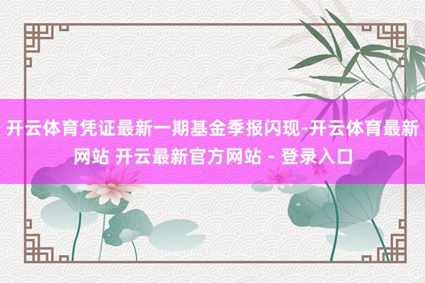 开云体育凭证最新一期基金季报闪现-开云体育最新网站 开云最新官方网站 - 登录入口