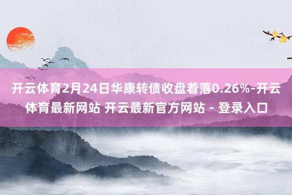 开云体育2月24日华康转债收盘着落0.26%-开云体育最新网站 开云最新官方网站 - 登录入口