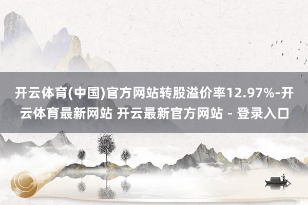 开云体育(中国)官方网站转股溢价率12.97%-开云体育最新网站 开云最新官方网站 - 登录入口