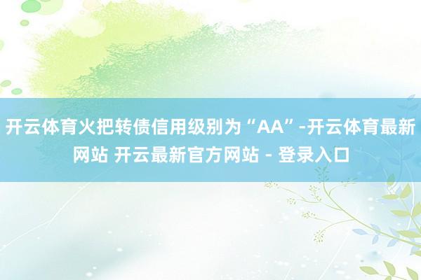 开云体育火把转债信用级别为“AA”-开云体育最新网站 开云最新官方网站 - 登录入口