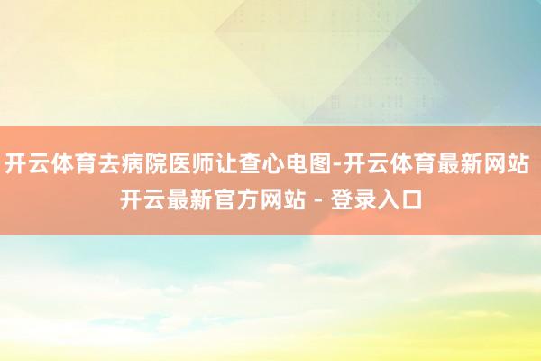 开云体育去病院医师让查心电图-开云体育最新网站 开云最新官方网站 - 登录入口