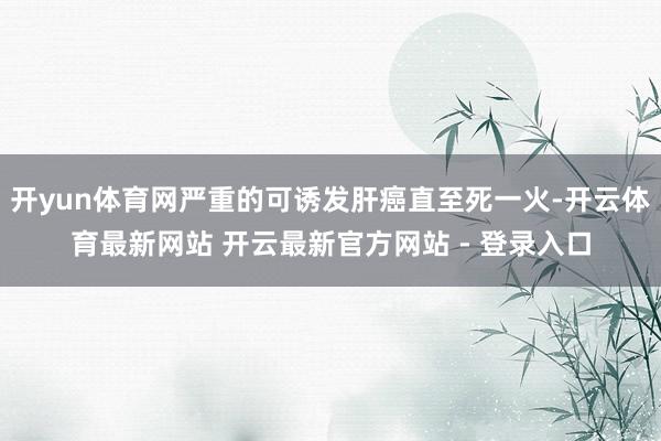 开yun体育网严重的可诱发肝癌直至死一火-开云体育最新网站 开云最新官方网站 - 登录入口