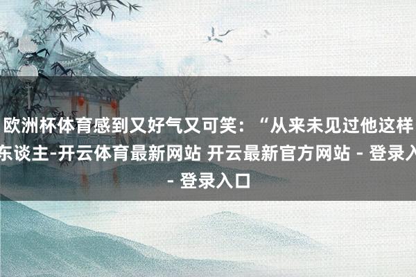 欧洲杯体育感到又好气又可笑：“从来未见过他这样骂东谈主-开云体育最新网站 开云最新官方网站 - 登录入口