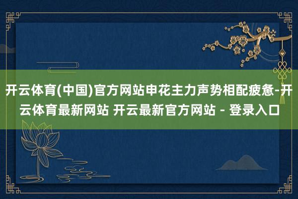 开云体育(中国)官方网站申花主力声势相配疲惫-开云体育最新网站 开云最新官方网站 - 登录入口