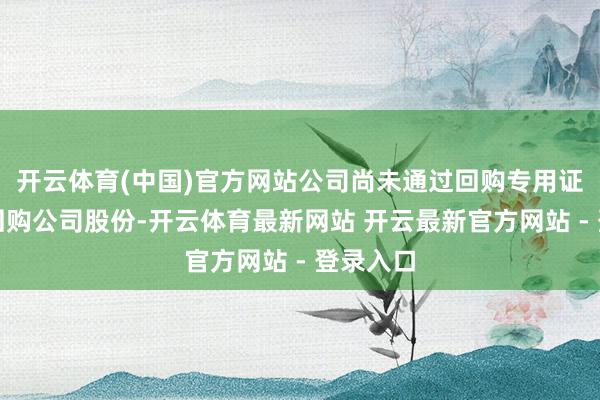 开云体育(中国)官方网站公司尚未通过回购专用证券账户回购公司股份-开云体育最新网站 开云最新官方网站 - 登录入口